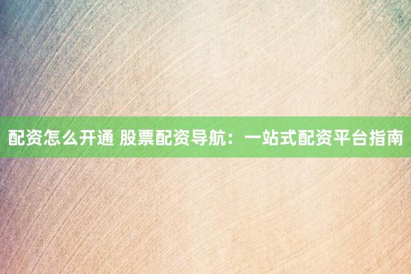 配资怎么开通 股票配资导航：一站式配资平台指南