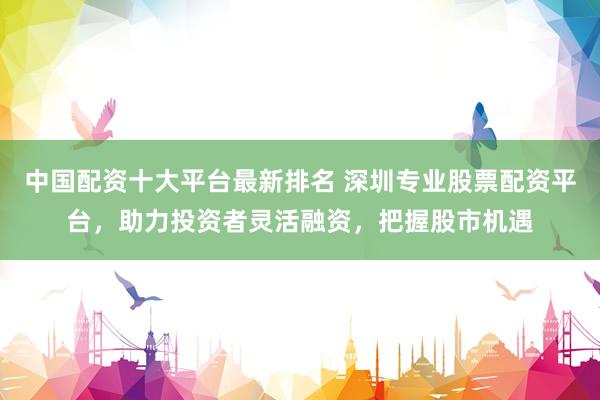 中国配资十大平台最新排名 深圳专业股票配资平台，助力投资者灵活融资，把握股市机遇
