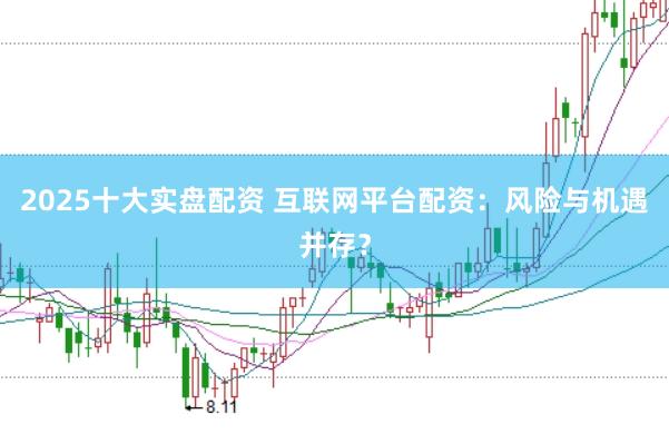 2025十大实盘配资 互联网平台配资：风险与机遇并存？