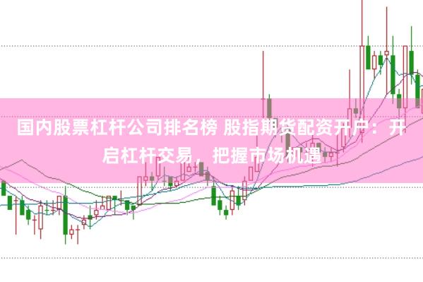 国内股票杠杆公司排名榜 股指期货配资开户：开启杠杆交易，把握市场机遇