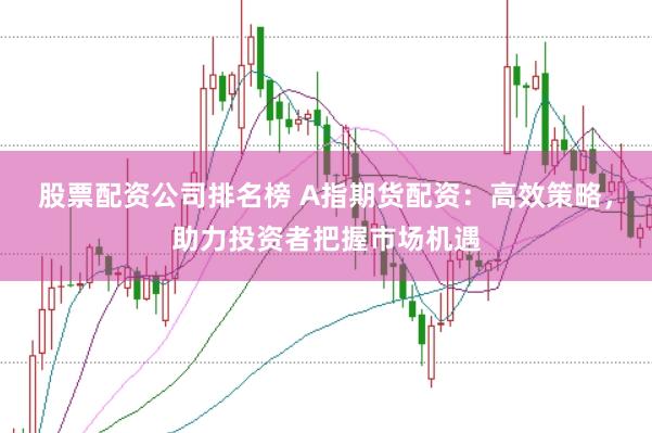 股票配资公司排名榜 A指期货配资：高效策略，助力投资者把握市场机遇