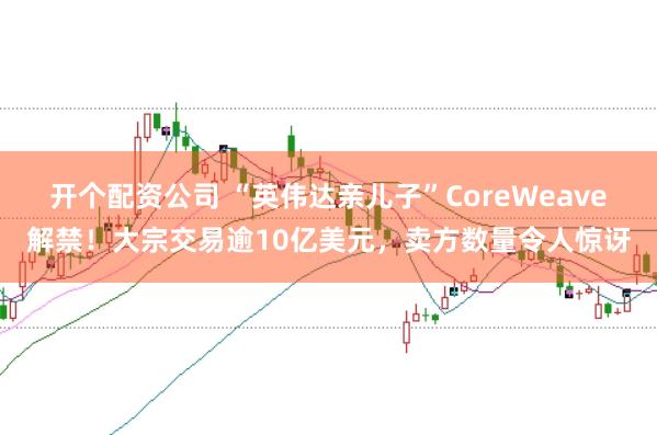 开个配资公司 “英伟达亲儿子”CoreWeave解禁！大宗交易逾10亿美元，卖方数量令人惊讶