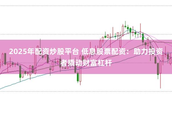 2025年配资炒股平台 低息股票配资：助力投资者撬动财富杠杆