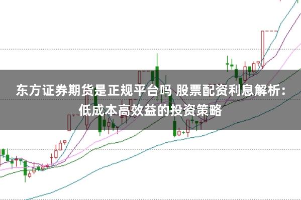 东方证券期货是正规平台吗 股票配资利息解析：低成本高效益的投资策略