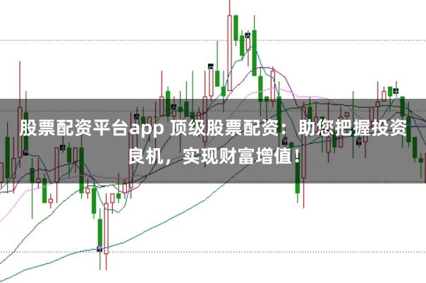 股票配资平台app 顶级股票配资：助您把握投资良机，实现财富增值！