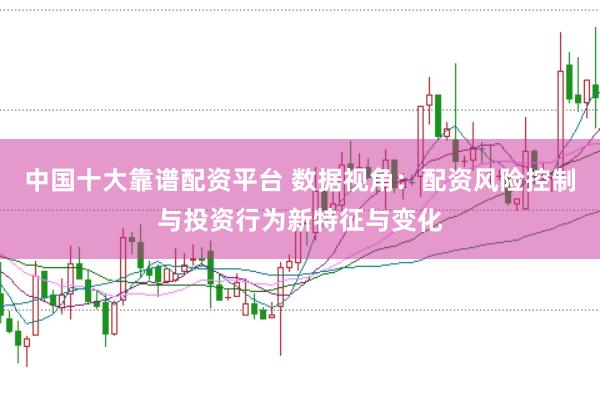 中国十大靠谱配资平台 数据视角：配资风险控制与投资行为新特征与变化