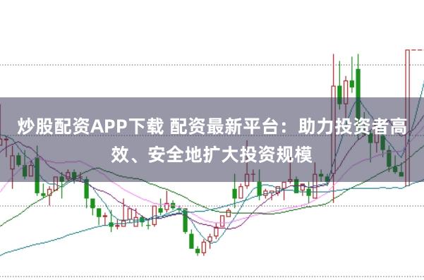 炒股配资APP下载 配资最新平台：助力投资者高效、安全地扩大投资规模
