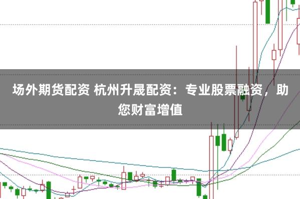 场外期货配资 杭州升晟配资：专业股票融资，助您财富增值