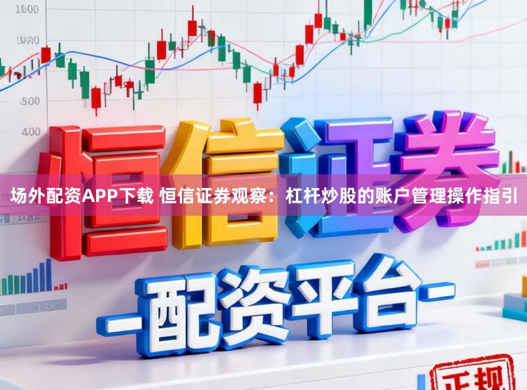 场外配资APP下载 恒信证券观察：杠杆炒股的账户管理操作指引