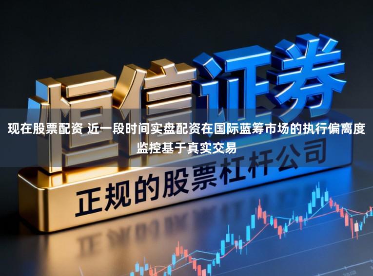 现在股票配资 近一段时间实盘配资在国际蓝筹市场的执行偏离度监控基于真实交易