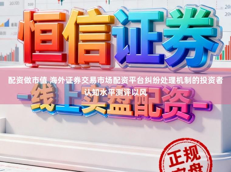 配资做市值 海外证券交易市场配资平台纠纷处理机制的投资者认知水平测评以风