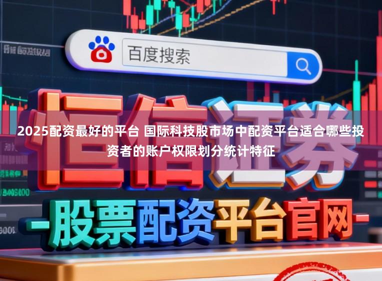 2025配资最好的平台 国际科技股市场中配资平台适合哪些投资者的账户权限划分统计特征