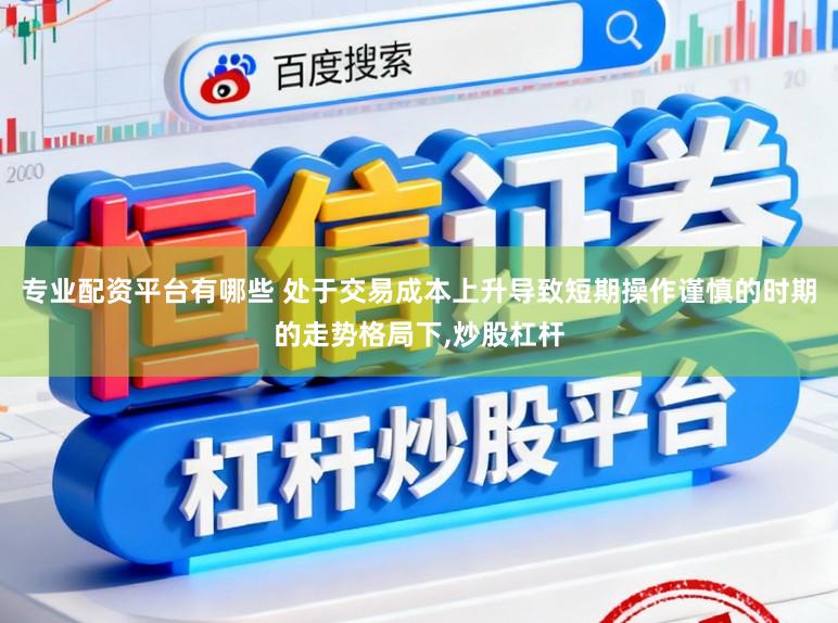 专业配资平台有哪些 处于交易成本上升导致短期操作谨慎的时期的走势格局下,炒股杠杆