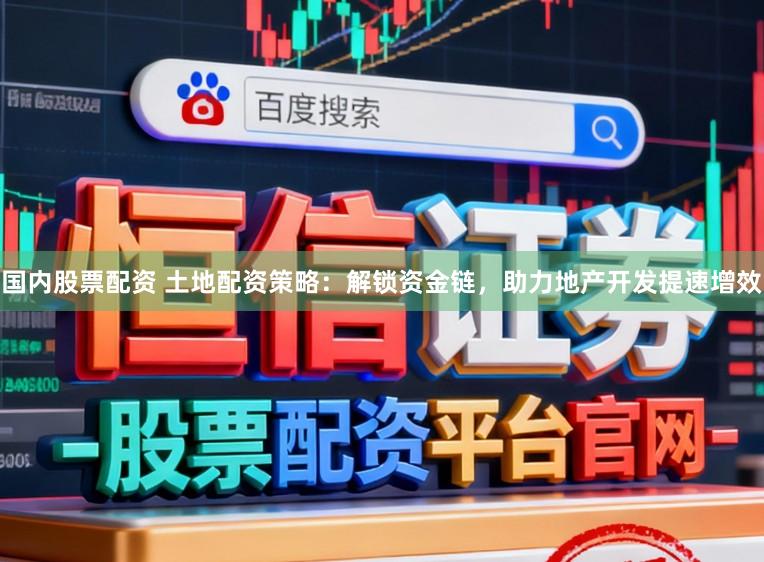 国内股票配资 土地配资策略：解锁资金链，助力地产开发提速增效