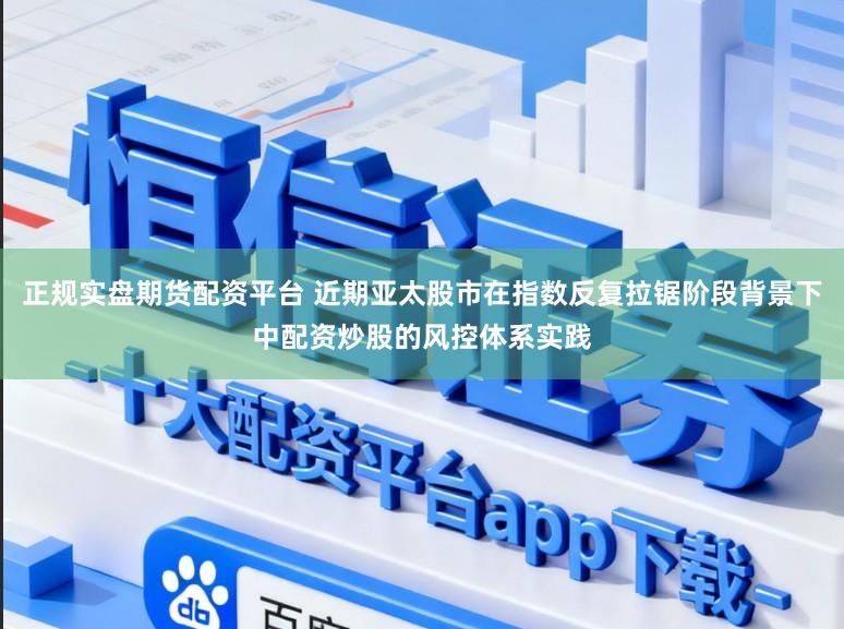 正规实盘期货配资平台 近期亚太股市在指数反复拉锯阶段背景下中配资炒股的风控体系实践